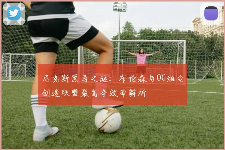 尼克斯黑马之谜：布伦森与OG组合创造联盟最高净效率解析