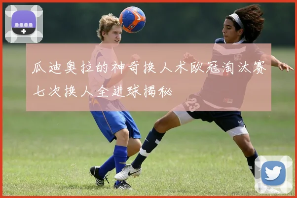 瓜迪奥拉的神奇换人术欧冠淘汰赛七次换人全进球揭秘