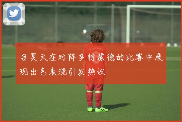 吕昊天在对阵多特蒙德的比赛中展现出色表现引发热议