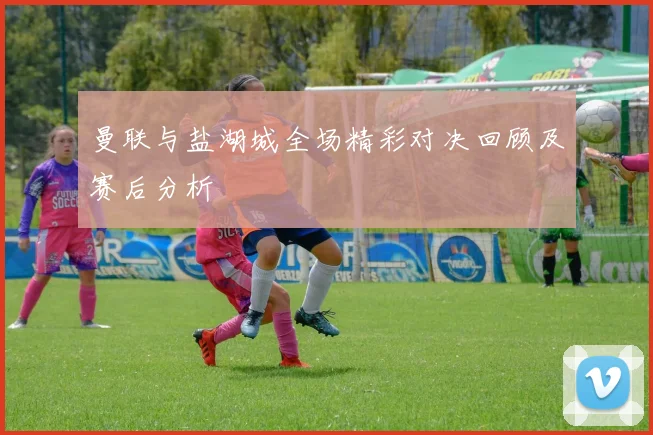 曼联与盐湖城全场精彩对决回顾及赛后分析