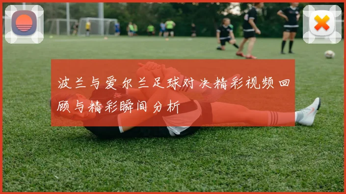 波兰与爱尔兰足球对决精彩视频回顾与精彩瞬间分析