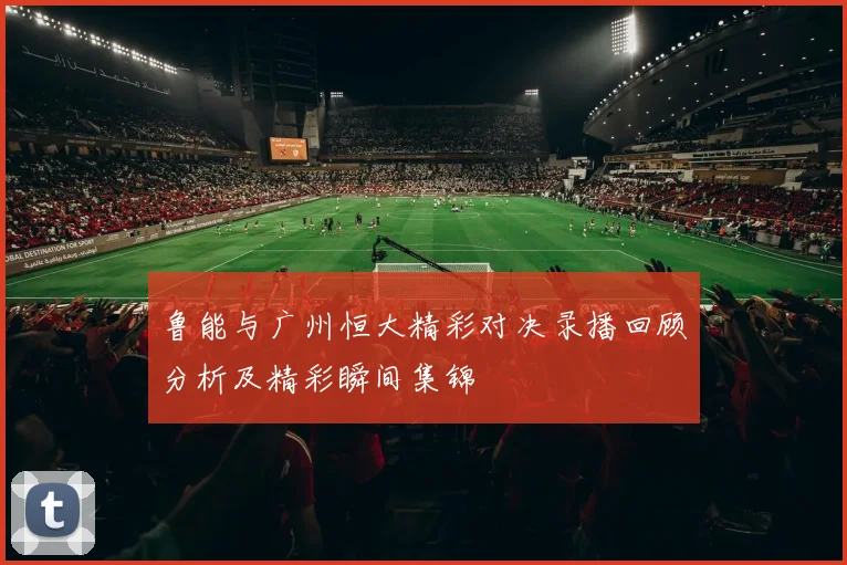 鲁能与广州恒大精彩对决录播回顾分析及精彩瞬间集锦