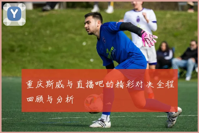 重庆斯威与直播吧的精彩对决全程回顾与分析