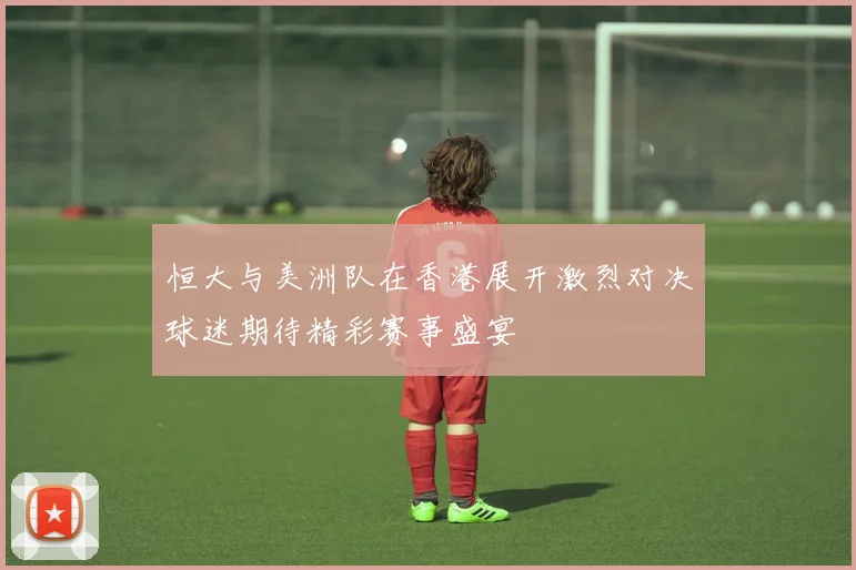 恒大与美洲队在香港展开激烈对决球迷期待精彩赛事盛宴