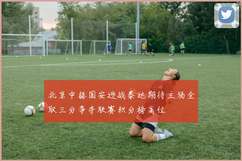 北京中赫国安迎战泰达期待主场全取三分争夺联赛积分榜高位