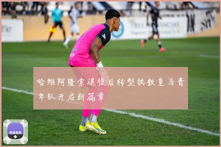 哈维阿隆索退役后转型执教皇马青年队开启新篇章