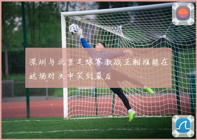 深圳与北京足球赛激战正酣谁能在这场对决中笑到最后
