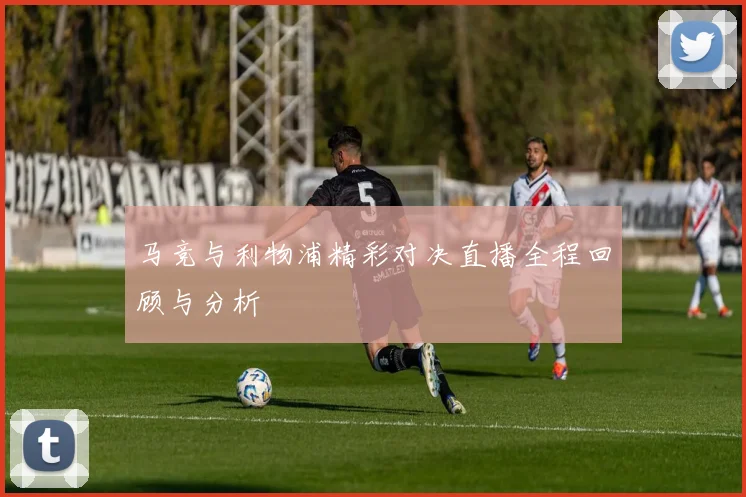 马竞与利物浦精彩对决直播全程回顾与分析