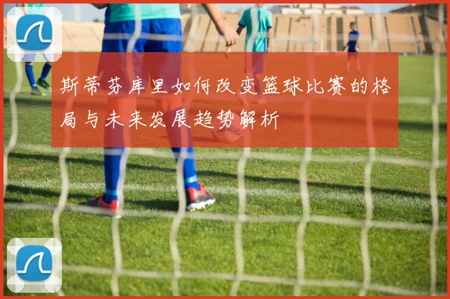 斯蒂芬库里如何改变篮球比赛的格局与未来发展趋势解析