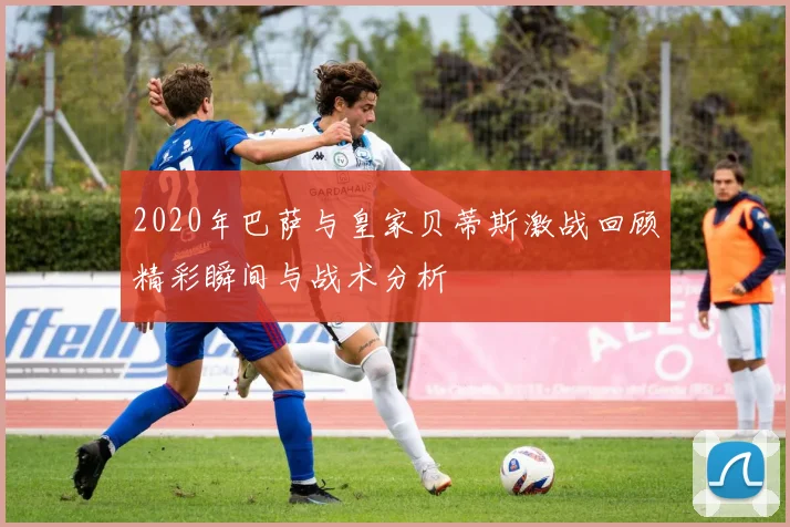 2020年巴萨与皇家贝蒂斯激战回顾精彩瞬间与战术分析