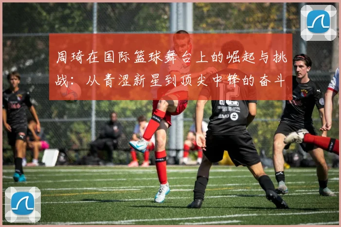 周琦在国际篮球舞台上的崛起与挑战：从青涩新星到顶尖中锋的奋斗历程