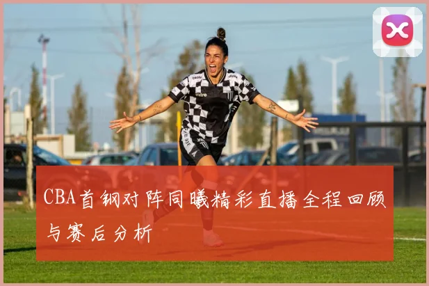 CBA首钢对阵同曦精彩直播全程回顾与赛后分析