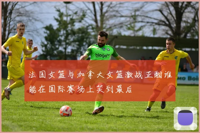 法国女篮与加拿大女篮激战正酣谁能在国际赛场上笑到最后