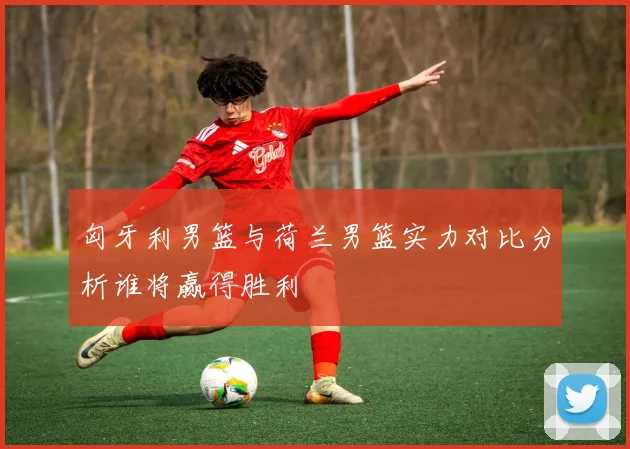 匈牙利男篮与荷兰男篮实力对比分析谁将赢得胜利