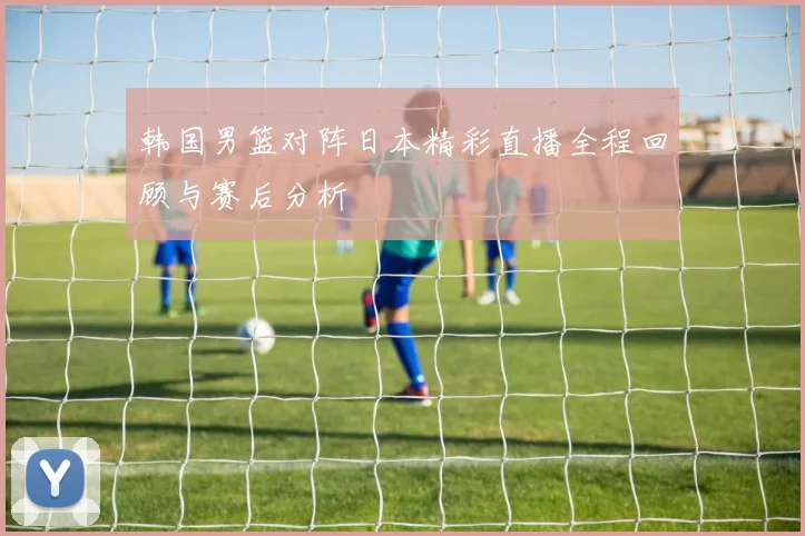 韩国男篮对阵日本精彩直播全程回顾与赛后分析
