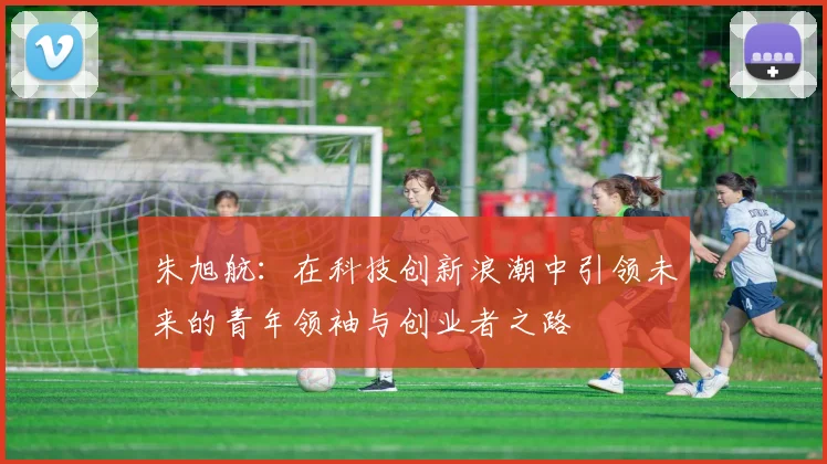 朱旭航：在科技创新浪潮中引领未来的青年领袖与创业者之路